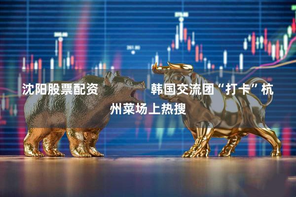 沈阳股票配资               韩国交流团“打卡”杭州菜场上热搜