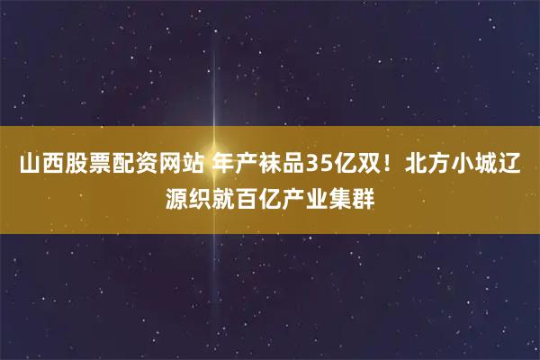 山西股票配资网站 年产袜品35亿双！北方小城辽源织就百亿产业集群