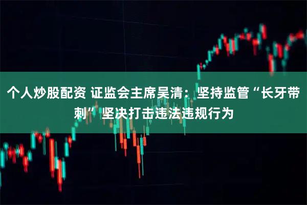 个人炒股配资 证监会主席吴清：坚持监管“长牙带刺” 坚决打击违法违规行为