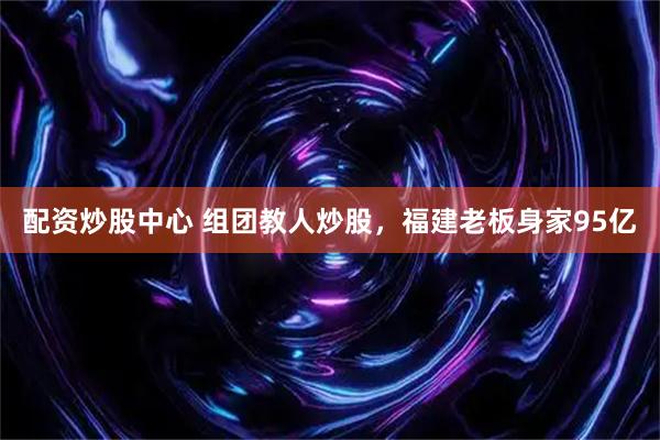 配资炒股中心 组团教人炒股，福建老板身家95亿