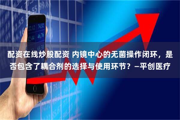 配资在线炒股配资 内镜中心的无菌操作闭环，是否包含了耦合剂的选择与使用环节？—平创医疗