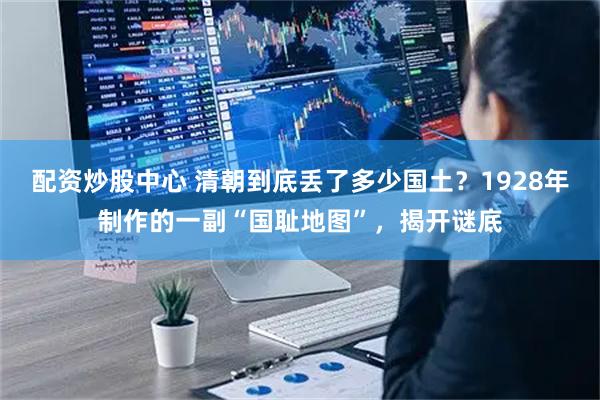 配资炒股中心 清朝到底丢了多少国土？1928年制作的一副“国耻地图”，揭开谜底
