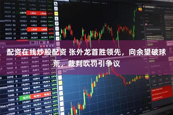 配资在线炒股配资 张外龙首胜领先，向余望破球荒，裁判吹罚引争议