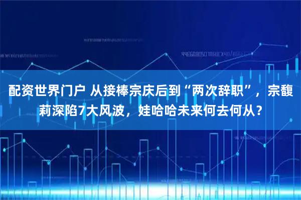 配资世界门户 从接棒宗庆后到“两次辞职”，宗馥莉深陷7大风波，娃哈哈未来何去何从？
