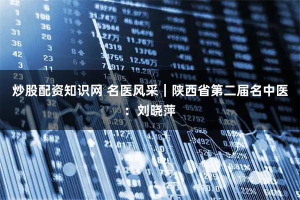 炒股配资知识网 名医风采｜陕西省第二届名中医：刘晓萍