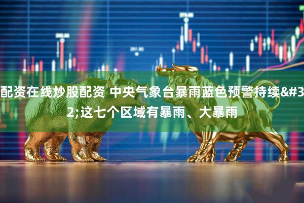 配资在线炒股配资 中央气象台暴雨蓝色预警持续 这七个区域有暴雨、大暴雨