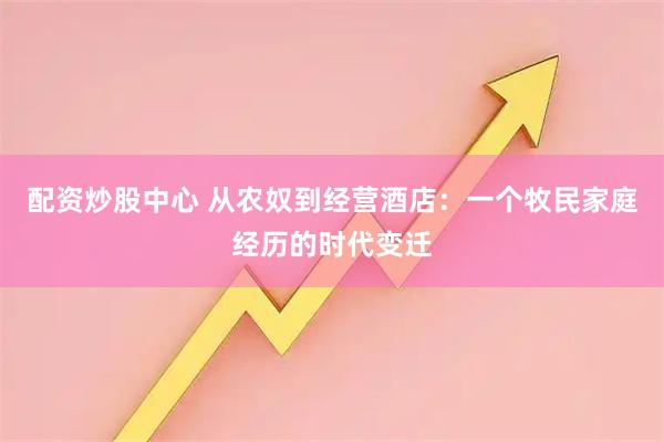 配资炒股中心 从农奴到经营酒店：一个牧民家庭经历的时代变迁