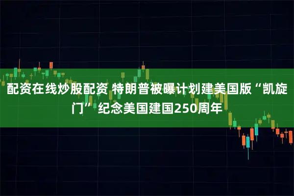 配资在线炒股配资 特朗普被曝计划建美国版“凯旋门” 纪念美国建国250周年