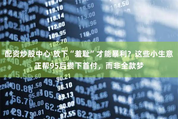 配资炒股中心 放下“羞耻”才能暴利？这些小生意正帮95后攒下首付，而非全款梦