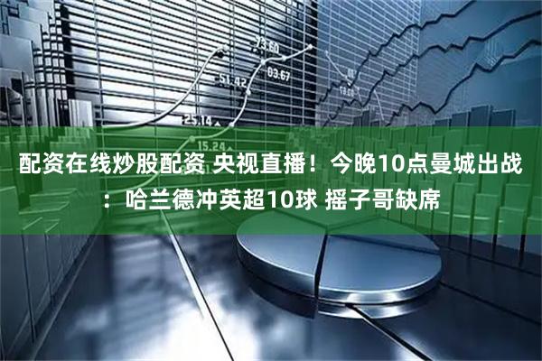 配资在线炒股配资 央视直播！今晚10点曼城出战：哈兰德冲英超10球 摇子哥缺席