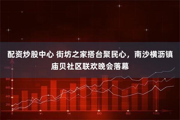 配资炒股中心 街坊之家搭台聚民心，南沙横沥镇庙贝社区联欢晚会落幕
