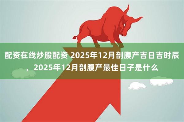 配资在线炒股配资 2025年12月剖腹产吉日吉时辰，2025年12月剖腹产最佳日子是什么