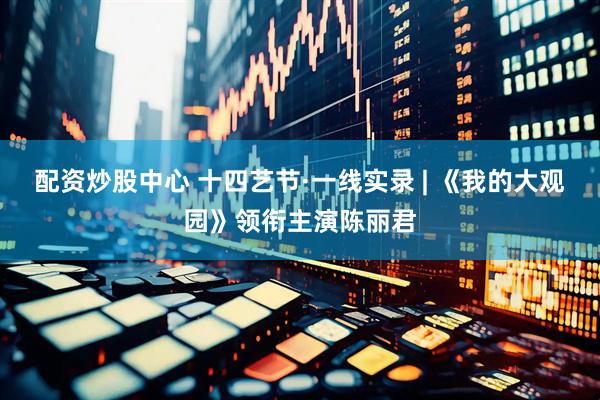 配资炒股中心 十四艺节·一线实录 | 《我的大观园》领衔主演陈丽君