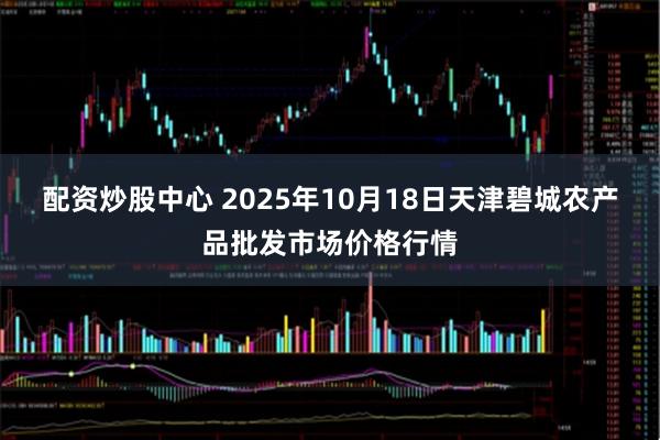 配资炒股中心 2025年10月18日天津碧城农产品批发市场价格行情