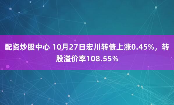 配资炒股中心 10月27日宏川转债上涨0.45%，转股溢价率108.55%