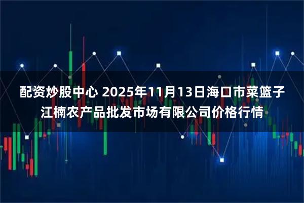 配资炒股中心 2025年11月13日海口市菜篮子江楠农产品批发市场有限公司价格行情