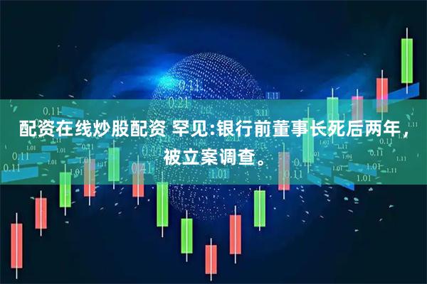配资在线炒股配资 罕见:银行前董事长死后两年，被立案调查。