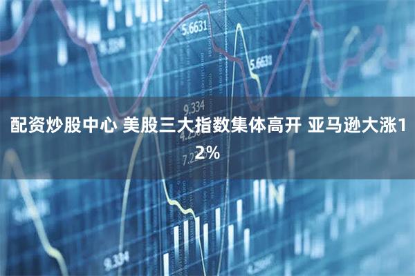 配资炒股中心 美股三大指数集体高开 亚马逊大涨12%