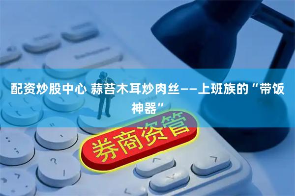 配资炒股中心 蒜苔木耳炒肉丝——上班族的“带饭神器”