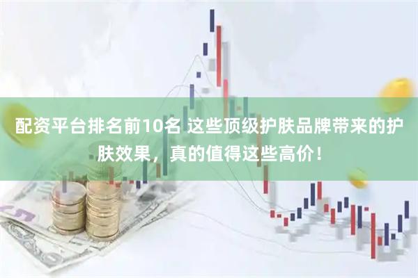 配资平台排名前10名 这些顶级护肤品牌带来的护肤效果，真的值得这些高价！