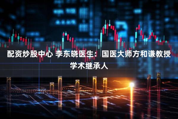 配资炒股中心 李东晓医生：国医大师方和谦教授学术继承人