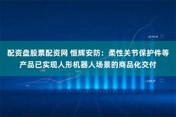 配资盘股票配资网 恒辉安防：柔性关节保护件等产品已实现人形机器人场景的商品化交付