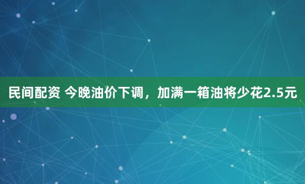 民间配资 今晚油价下调，加满一箱油将少花2.5元