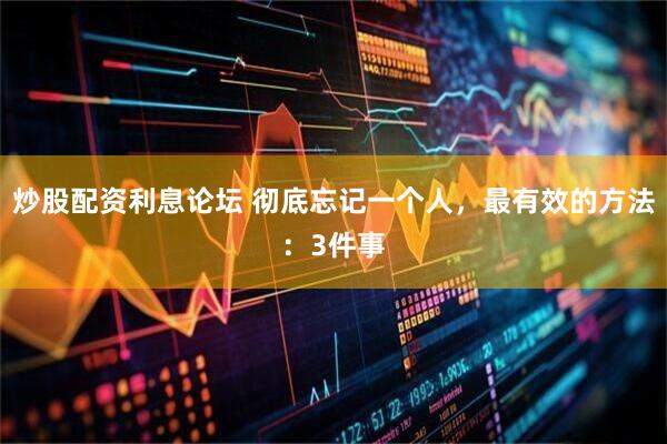 炒股配资利息论坛 彻底忘记一个人，最有效的方法：3件事