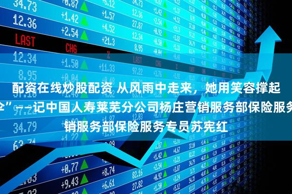 配资在线炒股配资 从风雨中走来，她用笑容撑起乡村“保障伞”——记中国人寿莱芜分公司杨庄营销服务部保险服务专员苏宪红