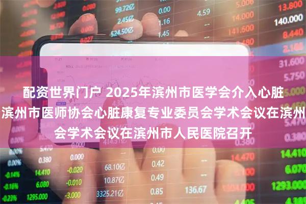 配资世界门户 2025年滨州市医学会介入心脏病专业委员会暨滨州市医师协会心脏康复专业委员会学术会议在滨州市人民医院召开