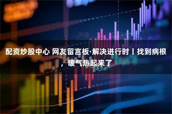 配资炒股中心 网友留言板·解决进行时丨找到病根，暖气热起来了