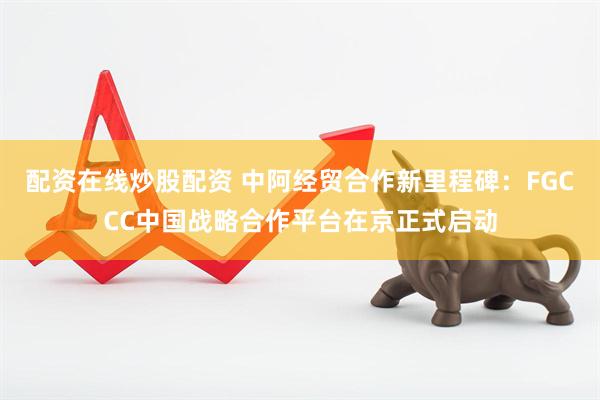 配资在线炒股配资 中阿经贸合作新里程碑：FGCCC中国战略合作平台在京正式启动