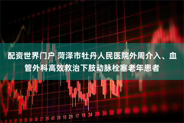 配资世界门户 菏泽市牡丹人民医院外周介入、血管外科高效救治下肢动脉栓塞老年患者