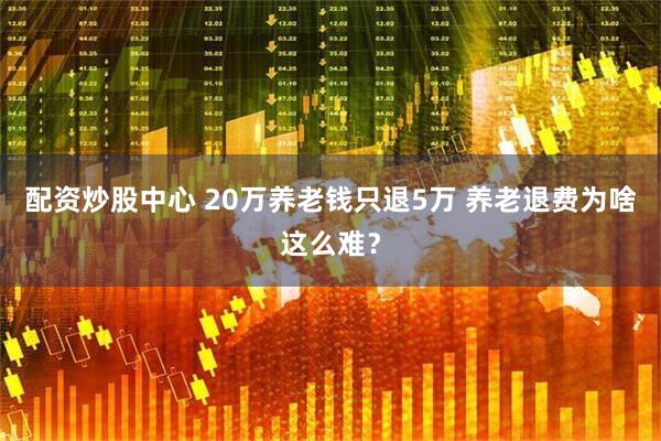配资炒股中心 20万养老钱只退5万 养老退费为啥这么难？