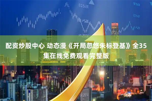 配资炒股中心 动态漫《开局忽悠朱标登基》全35集在线免费观看完整版