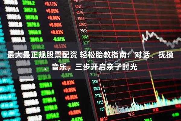 最大最正规股票配资 轻松胎教指南：对话、抚摸、音乐，三步开启亲子时光