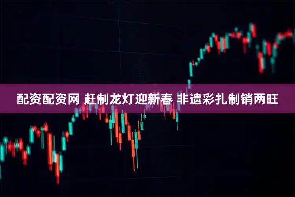 配资配资网 赶制龙灯迎新春 非遗彩扎制销两旺