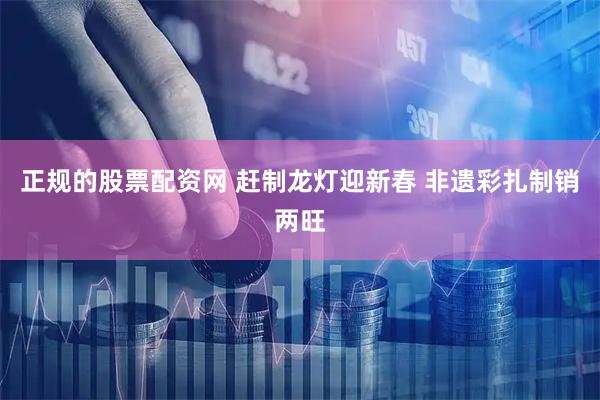 正规的股票配资网 赶制龙灯迎新春 非遗彩扎制销两旺
