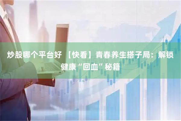 炒股哪个平台好 【快看】青春养生搭子局：解锁健康“回血”秘籍