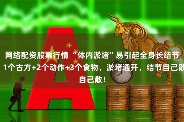 网络配资股票行情 “体内淤堵”易引起全身长结节！1个古方+2个动作+3个食物，淤堵通开，结节自己散！