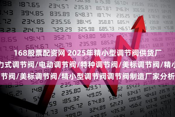 168股票配资网 2025年精小型调节阀供货厂家权威评测与分析，自力式调节阀/电动调节阀/特种调节阀/美标调节阀/精小型调节阀调节阀制造厂家分析分析