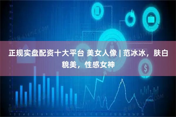 正规实盘配资十大平台 美女人像 | 范冰冰，肤白貌美，性感女神