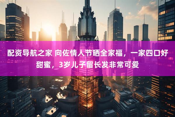 配资导航之家 向佐情人节晒全家福，一家四口好甜蜜，3岁儿子留长发非常可爱