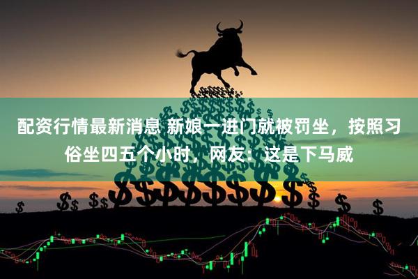 配资行情最新消息 新娘一进门就被罚坐，按照习俗坐四五个小时，网友：这是下马威