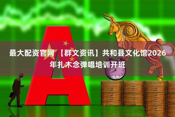最大配资官网 【群文资讯】共和县文化馆2026年扎木念弹唱培训开班