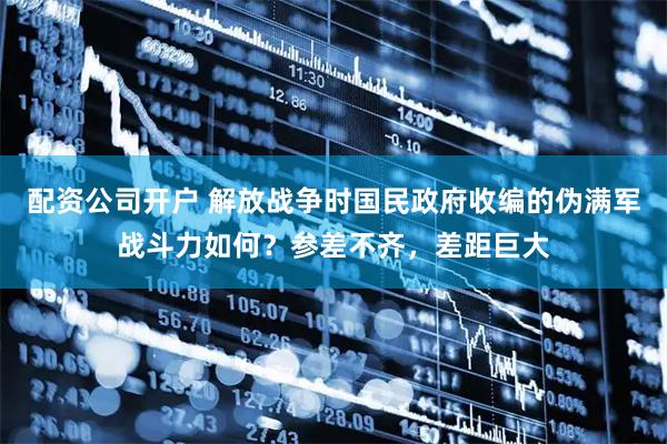 配资公司开户 解放战争时国民政府收编的伪满军战斗力如何？参差不齐，差距巨大
