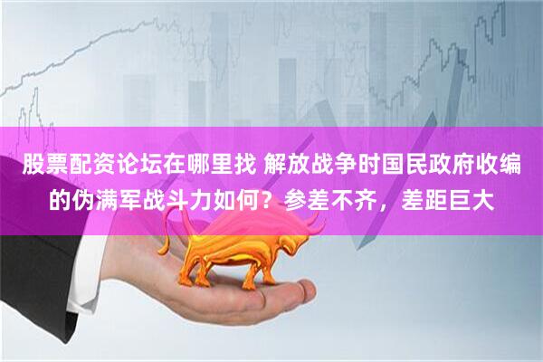 股票配资论坛在哪里找 解放战争时国民政府收编的伪满军战斗力如何？参差不齐，差距巨大