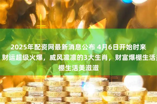 2025年配资网最新消息公布 4月6日开始时来运转，财运超级火爆，威风凛凛的3大生肖，财富爆棚生活美滋滋
