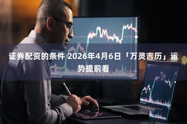 证券配资的条件 2026年4月6日「万灵吉历」运势提前看