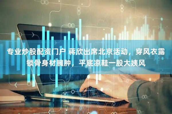 专业炒股配资门户 蒋欣出席北京活动，穿风衣露锁骨身材臃肿，平底凉鞋一股大姨风